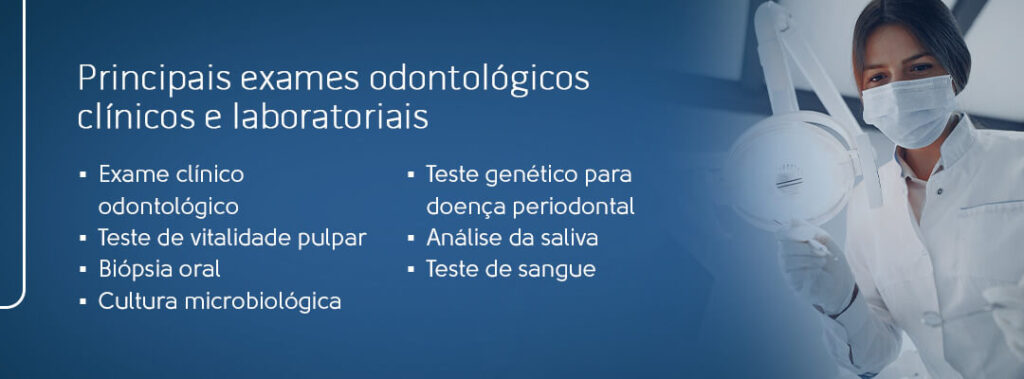 Principais exames odontológicos clínicos e laboratoriais: exame clínico odontológico, teste de vitalidade pulpar, biópsia oral, cultura microbiológica, teste genético para doença periodontal, análise da saliva e teste de sangue. 